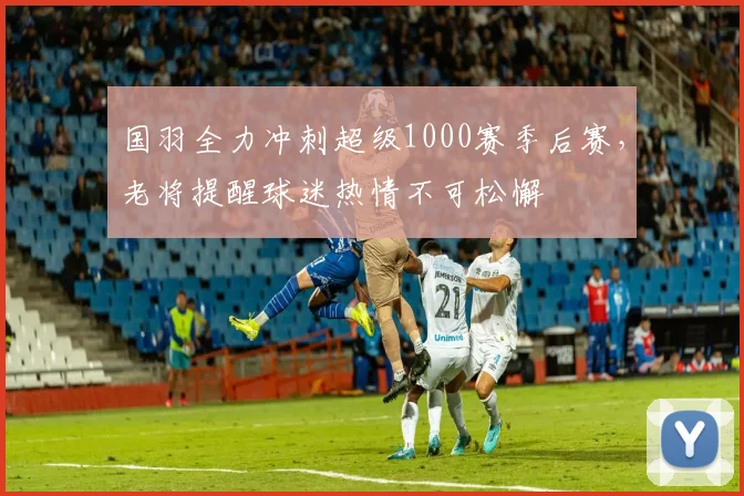 国羽全力冲刺超级1000赛季后赛，老将提醒球迷热情不可松懈