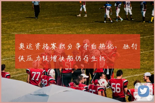 奥运资格赛积分争夺白热化，独行侠压力陡增快船仍存生机