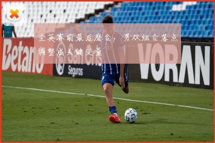 全英赛前最后磨合，男双组合落点调整成关键变量