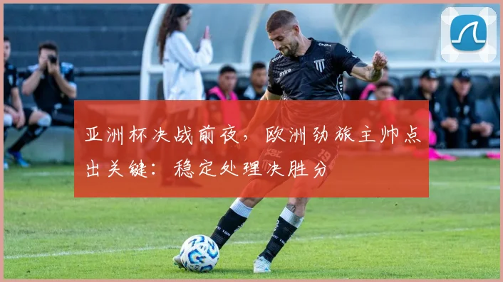 亚洲杯决战前夜，欧洲劲旅主帅点出关键：稳定处理决胜分